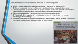 Para implementar la Web 2.0 debemos tener muy en cuenta lo siguiente:
 Que el Profesor pasa de ser orador a organizador y orientador de la información.
 El alumno pasa de ser oyente a colaborador y participante en la realización de la tarea.
 Motivar y organizar los conocimientos de los que tenemos acceso a la Web 2.0, fomentando el
constructivismo y la investigación por parte de los que reciben la enseñanza.
 Cambio de metodologías y generación de nuevos estilos de aprendizaje.
 El Profesorado debe capacitarse y adiestrarse en el uso de herramientas y en nuevas
metodologías de aprendizaje.
 Fomentar el desarrollo de nuevas competencias y destrezas para buscar, recopilar y procesar la
información, de tal manera que se convierta en conocimiento.
 