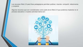 Los recursos Web 2.0 para fines pedagógicos permiten publicar, mezclar, compartir, relacionarse
y cooperar.
Algunos recursos que son considerados como parte de la Web 2.0 que podemos implantar en el
proceso educativo o nuestra actividad diaria son:
 