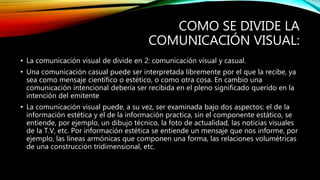 COMO SE DIVIDE LA
COMUNICACIÓN VISUAL:
• La comunicación visual de divide en 2: comunicación visual y casual.
• Una comunicación casual puede ser interpretada libremente por el que la recibe, ya
sea como mensaje científico o estético, o como otra cosa. En cambio una
comunicación intencional debería ser recibida en el pleno significado querido en la
intención del emitente
• La comunicación visual puede, a su vez, ser examinada bajo dos aspectos: el de la
información estética y el de la información practica, sin el componente estático, se
entiende, por ejemplo, un dibujo técnico, la foto de actualidad, las noticias visuales
de la T.V, etc. Por información estética se entiende un mensaje que nos informe, por
ejemplo, las líneas armónicas que componen una forma, las relaciones volumétricas
de una construcción tridimensional, etc.
 