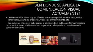 ¿EN DONDE SE APLICA LA
COMUNICACIÓN VISUAL
ACTUALMENTE?
• La comunicación visual hoy en día esta presente en practica mente todo, en los
comerciales , anuncios, productos, videos de entretenimiento, etc.
Esta debe ser eficiente y debe captar la atención de el publico de forma inmediata.
La comunicación es el elemento mas importante del capitalismo, que hoy en día
consume al mundo.
 