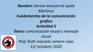 Nombre: Karina monserrat ayala
Martinez
Fundamentos de la comunicación
grafica
Actividad 5
Tema: comunicación visual y mensaje
visual
Prof. Ruth marcela romero rojas
12/ octubre/ 2020
 