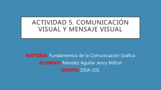 ACTIVIDAD 5. COMUNICACIÓN
VISUAL Y MENSAJE VISUAL
MATERIA: Fundamentos de la Comunicación Gráfica
ALUMNO: Mendez Aguilar Jenry Milton
GRUPO: DDA-101
 