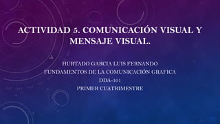 ACTIVIDAD 5. COMUNICACIÓN VISUAL Y
MENSAJE VISUAL.
HURTADO GARCIA LUIS FERNANDO
FUNDAMENTOS DE LA COMUNICACIÓN GRAFICA
DDA-101
PRIMER CUATRIMESTRE
 