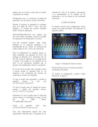 implica que no la única razón para el cambio
en ganancia de voltaje.
Verifiquemos que la resistencia de salida del
generador si es, de hecho, cercana a 50 Ohms.
Durante la práctica, el generador se configuró
para una salida de 0,05 V pico, pero por
medidas a la entrada del circuito arrojaban
0,04V. Entonces aplicamos:
0,04=0,05*(Rin)/(Rin+Ro) esto implica que
Ro=54,29 Ohms asumiendo correcta la medida
de impedancia de entrada para el circuito.
Con este resultado, también debe haber
pérdidas en la ganancia atribuidas a la
incertidumbre de los valores de resistencia las
cuales rondan el 5% o 10% y las conexiones.
Para la configuración de seguidor emisor, se
había estipulado una ganancia de 0,612. Sin
embargo la obtenida en el laboratorio fue de
0,8. Por lo que la reducción en la ganancia por
el factor F de acople se vió superada por el
error en las resistencias haciendo que la
ganancia del amplificador inelusive aumentara.
En el caso de la cascada entre seguidor emisor
y emisor común, la ganancia total se vió
reducida a 4,4. Analicemos los factores de
acople para verificar este resultado.
Fl, será el acople entre generador y entrada al
seguidor emisor, la cual será
F1=163,7/(163,7+54,29)=0,75.
F2 será el acople entre la entrada de emisor
común y salida del seguidor emisor:
F2=217,17/(217,17+l1)=0,95.
Finalmente F3 será el acople entre la salida del
emisor común y la resistencia de carga, la cual
fue de 1000 Ohms:
F3=1000/(1000+24,6)=0,97.
Luego la ganancia total será:
Avl*Av2*Fl*F2*F3=15,48=Av1o1a1·
Esto está relativamente alejado del valor
experimental obtenido para la ganancia de la
cascada=4,4. Esto se le atribuye, nuevamente,
a la incertidumbre en la medida de las
resistencias y en los bornes de las terminales
(conexión).
4. SIMULACIONES
Al simular circuito de la configuración emisor
común con ayuda de PSpice AD obtenemos la
siguiente gráfica
Figura 3: Simulación Emisor Común
Donde la línea azul es el voltaje de entrada y
el amarillo el de salida
Al simular la configuración colector común
obtenemos la figura 4
 