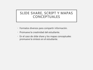 SLIDE SHARE, SCRIPT Y MAPAS
CONCEPTUALES
• Formatos diversos para compartir información.
• Promueve la creatividad del estudiante.
• En el caso de slide share y los mapas conceptuales
promueve la síntesis en el estudiante.
 