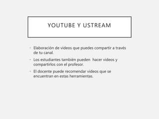 YOUTUBE Y USTREAM
• Elaboración de videos que puedes compartir a través
de tu canal.
• Los estudiantes también pueden hacer videos y
compartirlos con el profesor.
• El docente puede recomendar videos que se
encuentran en estas herramientas.
 