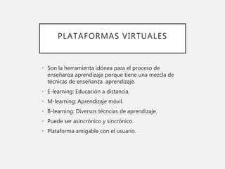 PLATAFORMAS VIRTUALES
• Son la herramienta idónea para el proceso de
enseñanza aprendizaje porque tiene una mezcla de
técnicas de enseñanza aprendizaje.
• E-learning: Educación a distancia.
• M-learning: Aprendizaje móvil.
• B-learning: Diversos técncias de aprendizaje.
• Puede ser asincrónico y sincrónico.
• Plataforma amigable con el usuario.
 
