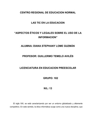 CENTRO REGIONAL DE EDUCACION NORMAL



                         LAS TIC EN LA EDUCACION



     “ASPECTOS ÉTICOS Y LEGALES SOBRE EL USO DE LA
                                  INFORMACION”


             ALUMNA: DIANA STEPHANY LOME GUZMÁN



              PROFESOR: GUILLERMO TEMELO AVILÉS



           LICENCIATURA EN EDUCACION PREESCOLAR



                                       GRUPO: 102



                                        N/L: 13




   El siglo XXI, se está caracterizando por ser un entorno globalizado y altamente
competitivo. En este sentido, la ética informática surge como una nueva disciplina, que
 