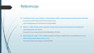Referencias
 Rosales-Reynoso, M. A., Juárez-Vázquez, C. I. y Barros-Núñez, P. (2018). Evolución y genómica del cerebro humano. Neurología.
Recuperado de la base de datos Dialnet Plus https://dialnet-unirioja-
es.ibero.basesdedatosezproxy.com/servlet/articulo?codigo=6804546
 Zapata, L. F. (2009). Evolución, cerebro y cognición. Psicología desde el Caribe: revista del Programa de Psicología de la
Universidad del Norte, (24), 106-119.
Recuperado de https://doaj.org/article/2b755c912a964afa89e8e1c74b7932a5
 Martín-Loeches, M., Casado, P. y Sel, A. (2008). La evolución del cerebro en el género Homo: La neurobiología que nos hace
diferentes. Revista de Neurología, 46 (12), 731–741.
Recuperado de https://www.neurologia.com/articulo/2008243
 