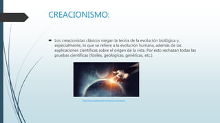 CREACIONISMO:
 Los creacionistas clásicos niegan la teoría de la evolución biológica y,
especialmente, lo que se refiere a la evolución humana, además de las
explicaciones científicas sobre el origen de la vida. Por esto rechazan todas las
pruebas científicas (fósiles, geológicas, genéticas, etc.).
https://www.caracteristicas.co/evolucion-del-hombre
 