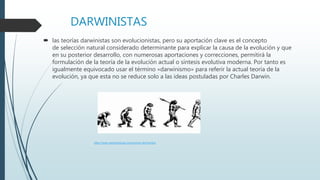 DARWINISTAS
 las teorías darwinistas son evolucionistas, pero su aportación clave es el concepto
de selección natural considerado determinante para explicar la causa de la evolución y que
en su posterior desarrollo, con numerosas aportaciones y correcciones, permitirá la
formulación de la teoría de la evolución actual o síntesis evolutiva moderna. Por tanto es
igualmente equivocado usar el término «darwinismo» para referir la actual teoría de la
evolución, ya que esta no se reduce solo a las ideas postuladas por Charles Darwin.
https://www.caracteristicas.co/evolucion-del-hombre
 