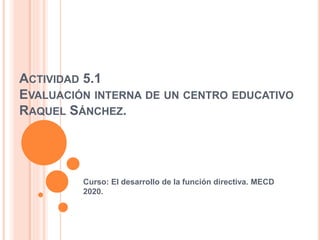 ACTIVIDAD 5.1
EVALUACIÓN INTERNA DE UN CENTRO EDUCATIVO
RAQUEL SÁNCHEZ.
Curso: El desarrollo de la función directiva. MECD
2020.
 
