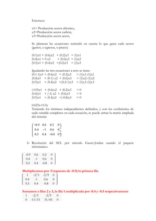 Entonces: 
x1= Producción sector eléctrico, 
x2=Producción sector carbón, 
x3=Producción sector acero, 
Se plantean las ecuaciones teniendo en cuenta lo que gasta cada sector 
(gastos, o egresos, o precio) 
(0.1)x1 + (0.6)x2 + (0.2)x3 = (1)x1 
(0.4)x1 + 0 x2 + (0.6)x3 = (1)x2 
(0.5)x1 + (0.4)x2 +(0.2)x3 = (1)x3 
Igualando las tres ecuaciones a cero se tiene: 
(0.1-1)x1 + (0.6)x2 + (0.2)x3 = (1)x1-(1)x1 
(0.4)x1 + (0-1) x2 + (0.6)x3 = (1)x2-(1)x2 
(0.5)x1 + (0.4)x2 +(0.2-1)x3 = (1)x3-(1)x3 
(-0.9)x1 + (0.6)x2 + (0.2)x3 = 0 
(0.4)x1 + (-1) x2 + (0.6)x3 = 0 
(0.5)x1 + (0.4)x2 +(-0.8)x3 = 0 
0.625x+0.5y 
Teniendo los términos independientes definidos, y con los coeficientes de 
cada variable completos en cada ecuación, se puede armar la matriz ampliada 
del sistema: 
0.9 0.6 0.2 0 
0.4 1 0.6 0 
0.5 0.4 0.8 0 
æ - ö 
ç - ¸ ç ¸ 
çè - ø¸ 
b- Resolución del SEL por método Gauss-Jordan usando el paquete 
informático: 
-0.9 0.6 0.2 0 
0.4 -1 0.6 0 
0.5 0.4 -0.8 0 
Multiplicamos por -9 (opuesto de -0.9) la primera fila 
1 -2/3 -2/9 0 
0.4 -1 0.6 0 
0.5 0.4 -0.8 0 
Sumamos a filas 2 y 3, la fila 1 multiplicada por -0.4 y -0.5 respectivamente 
1 -2/3 -2/9 0 
0 -11/15 31/45 0 
 