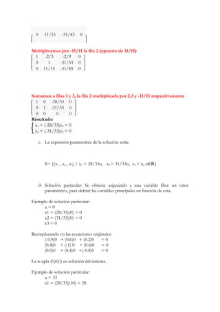 0 11/15 -31/45 0 
Multiplicamos por -15/11 la fila 2 (opuesto de 11/15) 
1 -2/3 -2/9 0 
0 1 -31/33 0 
0 11/15 -31/45 0 
Sumamos a filas 1 y 3, la fila 2 multiplicada por 2.3 y -11/15 respectivamente 
1 0 -28/33 0 
0 1 -31/33 0 
0 0 0 0 
Resultado: 
x1 + (-28/33)x3 = 0 
x2 + (-31/33)x3 = 0 
c- La expresión paramétrica de la solución sería: 
S= {(x1 , x2 , x3) / x1 = 28/33u, x2 = 31/33u, x3 = u, u∈ℝ} 
d- Solución particular: Se obtiene asignando a una variable libre un valor 
paramétrico, para definir las variables principales en función de esta. 
Ejemplo de solución particular: 
u = 0 
x1 = (28/33)(0) = 0 
x2 = (31/33)(0) = 0 
x3 = 0 
Reemplazando en las ecuaciones originales: 
(-0.9)0 + (0.6)0 + (0.2)0 = 0 
(0.4)0 + (-1) 0 + (0.6)0 = 0 
(0.5)0 + (0.4)0 +(-0.8)0 = 0 
La n-upla (0,0,0) es solución del sistema. 
Ejemplo de solución particular: 
u = 33 
x1 = (28/33)(10) = 28 
 