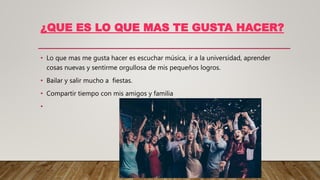 ¿QUE ES LO QUE MAS TE GUSTA HACER?
• Lo que mas me gusta hacer es escuchar música, ir a la universidad, aprender
cosas nuevas y sentirme orgullosa de mis pequeños logros.
• Bailar y salir mucho a fiestas.
• Compartir tiempo con mis amigos y familia
•
 