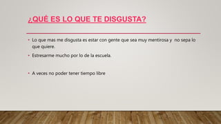 ¿QUÉ ES LO QUE TE DISGUSTA?
• Lo que mas me disgusta es estar con gente que sea muy mentirosa y no sepa lo
que quiere.
• Estresarme mucho por lo de la escuela.
• A veces no poder tener tiempo libre
 