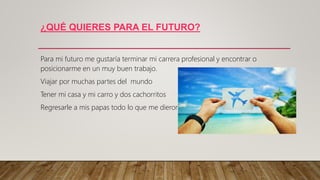¿QUÉ QUIERES PARA EL FUTURO?
Para mi futuro me gustaría terminar mi carrera profesional y encontrar o
posicionarme en un muy buen trabajo.
Viajar por muchas partes del mundo
Tener mi casa y mi carro y dos cachorritos
Regresarle a mis papas todo lo que me dieron.
 