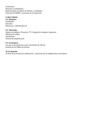 Comisiones
Docentes coordinadores
Representantes de padres de familia y estudiantes.
Personal del DOBE y secretaría de la institución.
9. RECURSOS
9.1. Humanos
Estudiantes
Docentes
Directivos y Administrativos
9.2. Materiales
Equipo tecnológico: Proyector, TV, Equipos de cómputo, Impresora
Material de oficina
Inmobiliario
Sistema de amplificación
9.3. Económicos
Los que se presupuestan como suministros de oficina
Gestión de los Padres de familia
10. Evaluación
Al final de la promoción, publicación y ejecución de las adaptaciones curriculares.
 