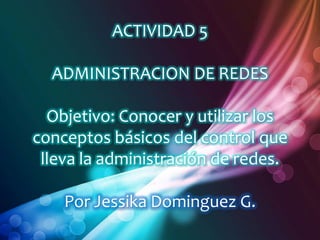 ACTIVIDAD 5

  ADMINISTRACION DE REDES

  Objetivo: Conocer y utilizar los
conceptos básicos del control que
 lleva la administración de redes.

    Por Jessika Dominguez G.
 