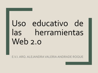 E.V.I. ARQ. ALEJANDRAVALERIA ANDRADE ROQUE
Uso educativo de
las herramientas
Web 2.0
 