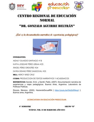 CENTRO REGIONAL DE EDUCACIÓN
NORMAL
“DR. GONZALO AGUIRRE BELTRÁN”
¿Qué es la documentación narrativa de experiencias pedagógicas?
INTEGRANTES:
AIDALY OLMEDO SANTIAGO #18
KATYA JOSELINE PÉREZ LERMA #23
ÁNGEL PÉREZ ORDOÑEZ #24
SAYRA DENNIS PÉREZ SANDOVAL #25
Dra.: HERCY BÁEZ CRUZ
CURSO: PRODUCCION DE TEXTOS NARRATIVOS Y ACADEMICOS
Referencias: Sander, Emir. y Gentili, Pablo. (2007). Documentación narrativa de
experiencias y viajes pedagógicos. Buenos Aires, Argentina: Laboratorio de
Políticas Públicas.
Rizzuto, Mariana. (2020). HaciendoEscuelRN [ https://youtu.be/Okd2xRNxqrI ].
Buenos aires, Argentina.
LICENCIATURA EN EDUCACIÓN PREESCOLAR.
6° SEMESTRE GRUPO “B”
TUXPAN, VER. 22 DE MARZO DEL AÑO 2021
 