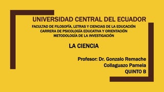 UNIVERSIDAD CENTRAL DEL ECUADOR
FACULTAD DE FILOSOFÍA, LETRAS Y CIENCIAS DE LA EDUCACIÓN
CARRERA DE PSICOLOGÍA EDUCATIVA Y ORIENTACIÓN
METODOLOGÍA DE LA INVESTIGACIÓN
LA CIENCIA
Profesor: Dr. Gonzalo Remache
Collaguazo Pamela
QUINTO B
 
