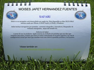 MOISES JAFET HERNANDEZ FUENTES

                                          SAFARI
Safari es un navegador web desarrollado por apple inc. Esta disponible en Mac OS,X iOS(el
              sistema usado por iPhone, el iPod Touch y el iPad) y Windows.

 Safari incluye navegacion por pestañas , corrector ortografico, marcadores, bloqueador de
                        ventanas emergentes, atajos del teclado etc.

                                      Defectos de Safari
    A pesar de ser un producto Apple erraron en el diseño de pestañas que nos dice que
ventanas esta activa, tendria que tener el vertice redondeado en la parte superior y no con la
configuracion actual que hace que muchas veces uno cierre la pestaña continua y no la activa




             Véase también en
             http://es.wikipedia.org/wiki/Safari_(navegador)
 