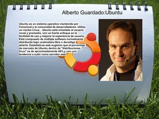 Alberto Guardado:Ubuntu
Ubuntu es un sistema operativo mantenido por
Canonical y la comunidad de desarrolladores. Utiliza
un núcleo Linux, . Ubuntu está orientado al usuario
novel y promedio, con un fuerte enfoque en la
facilidad de uso y mejorar la experiencia de usuario.
Está compuesto de múltiple software normalmente
distribuido bajo unalicebsia libre o decodigo
abierto. Estadísticas web sugieren que el porcentaje
de mercado de Ubuntu dentro de "distribuciones
linux" es de aproximadamente 49%,y con una
tendencia a subir como servidor web.
 