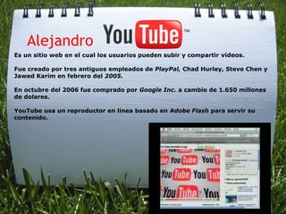     Alejandro
Es un sitio web en el cual los usuarios pueden subir y compartir vídeos.

Fue creado por tres antiguos empleados de PlayPal, Chad Hurley, Steve Chen y
Jawed Karim en febrero del 2005.

En octubre del 2006 fue comprado por Google Inc. a cambio de 1.650 millones
de dolares.

YouTube usa un reproductor en linea basado en Adobe Flash para servir su
contenido.
 