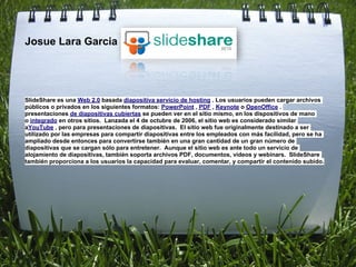 Josue Lara Garcia




SlideShare es una Web 2.0 basada diapositiva servicio de hosting . Los usuarios pueden cargar archivos
públicos o privados en los siguientes formatos: PowerPoint , PDF , Keynote o OpenOffice .
presentaciones de diapositivas cubiertas se pueden ver en el sitio mismo, en los dispositivos de mano
o integrado en otros sitios. Lanzada el 4 de octubre de 2006, el sitio web es considerado similar
aYouTube , pero para presentaciones de diapositivas. El sitio web fue originalmente destinado a ser
utilizado por las empresas para compartir diapositivas entre los empleados con más facilidad, pero se ha
ampliado desde entonces para convertirse también en una gran cantidad de un gran número de
diapositivas que se cargan sólo para entretener. Aunque el sitio web es ante todo un servicio de
alojamiento de diapositivas, también soporta archivos PDF, documentos, vídeos y webinars. SlideShare
también proporciona a los usuarios la capacidad para evaluar, comentar, y compartir el contenido subido.
 