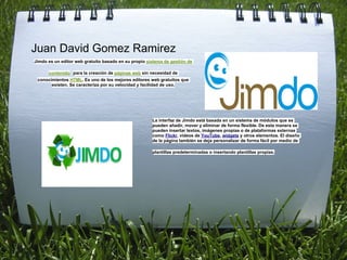 Juan David Gomez Ramirez
Jimdo es un editor web gratuito basado en su propio sistema de gestión de

      contenido para la creación de páginas web sin necesidad de
 conocimientos HTML. Es uno de los mejores editores web gratuitos que
       existen. Se caracteriza por su velocidad y facilidad de uso.




                                                      La interfaz de Jimdo está basada en un sistema de módulos que se
                                                      pueden añadir, mover y eliminar de forma flexible. De esta manera se
                                                      pueden insertar textos, imágenes propias o de plataformas externas
                                                      como Flickr, vídeos de YouTube, widgets y otros elementos. El diseño
                                                      de la página también se deja personalizar de forma fácil por medio de

                                                      plantillas predeterminadas o insertando plantillas propias.
 