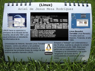 (Linux)
                 Ariel de Jesus Meza Rodríguez




LINUX hace su aparicion a                                             Linus Benedict
principios de la decada de los                                        Torvalds Linus Benedict
noventa, era el año 1991 y por                                        Torvalds nació en
aquel entonces un estudiante                                          Helsinki, Finlándia, el año
de informatica de la                                                  1969.
                                                    Empezó a "trabajar" con ordenadores a
  Universidad de Helsinki, llamado Linus Torvalds
                                                    los 10 años, cuando su abuelo le compró
  empezo, -como una aficion y sin poderse
                                                    un Comodore el año 1980. Éste buen
  imaginar a lo que llegaria este proyecto, a
                                                    señor era un matemático y estadista.
  programar las primeras lineas de codigo de este
                                                    Trabajava a la Universidad y fué quién
  sistema operativo llamado LINUX.
                                                    "enganchó" al mundo de los
                                                    computadores a nuestro buen amigo
                                                    Linus.
 