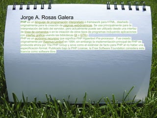 Jorge A. Rosas Galera
PHP es un lenguaje de programación interpretado o framework para HTML, diseñado
originalmente para la creación de páginas webdinámicas. Se usa principalmente para la
interpretación del lado del servidor, pero actualmente puede ser utilizado desde una interfaz
de línea de comandos o en la creación de otros tipos de programas incluyendo aplicaciones
con interfaz gráfica usando las bibliotecas Qt o GTK+.
PHP es un acrónimo recursivo que significa PHP Hypertext Pre-processor . Fue creado
originalmente por Rasmus Lerdorf en 1994; sin embargo la implementación principal de PHP es
producida ahora por The PHP Group y sirve como el estándar de facto para PHP al no haber una
especificación formal. Publicado bajo la PHP License, la Free Software Foundation considera esta
licencia como software libre.
 