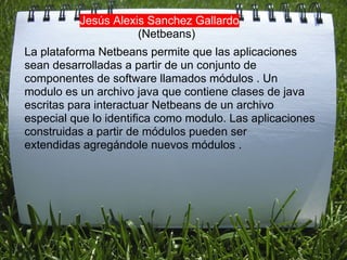 Jesús Alexis Sanchez Gallardo
                     (Netbeans)
La plataforma Netbeans permite que las aplicaciones
sean desarrolladas a partir de un conjunto de
componentes de software llamados módulos . Un
modulo es un archivo java que contiene clases de java
escritas para interactuar Netbeans de un archivo
especial que lo identifica como modulo. Las aplicaciones
construidas a partir de módulos pueden ser
extendidas agregándole nuevos módulos .
 