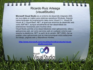 Ricardo Ruiz Arteaga
                      (visualStudio)
Microsoft Visual Studio es un entorno de desarrollo integrado (IDE,
por sus siglas en inglés) para sistemas operativos Windows. Soporta
varios lenguajes de programación tales como Visual C++, Visual C#,
Visual J#, y Visual Basic .NET, al igual que entornos de desarrollo web
como ASP.NET. aunque actualmente se han desarrollado las
extensiones necesarias para muchos otros.
Visual Studio permite a los desarrolladores crear aplicaciones, sitios y
aplicaciones web, así como servicios web en cualquier entorno que
soporte la plataforma .NET (a partir de la versión .NET 2002). Así se
pueden crear aplicaciones que se intercomuniquen entre estaciones
de trabajo, páginas web y dispositivos móviles.

   http://www.microsoft.com/visualstudio/ptb/products/visual-
                        studio-overview
 
