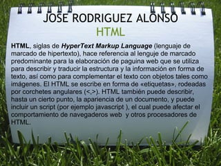 JOSE RODRIGUEZ ALONSO
                   HTML
HTML, siglas de HyperText Markup Language (lenguaje de
marcado de hipertexto), hace referencia al lenguje de marcado
predominante para la elaboración de paguina web que se utiliza
para describir y traducir la estructura y la información en forma de
texto, así como para complementar el texto con objetos tales como
imágenes. El HTML se escribe en forma de «etiquetas», rodeadas
por corchetes angulares (<,>). HTML también puede describir,
hasta un cierto punto, la apariencia de un documento, y puede
incluir un script (por ejemplo javascript ), el cual puede afectar el
comportamiento de navegaderos web y otros procesadores de
HTML.
 