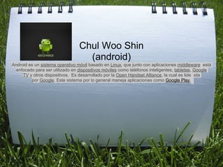 

                                 Chul Woo Shin
                                   (android)
Android es un sistema operativo móvil basado en Linux, que junto con aplicaciones middleware está
  enfocado para ser utilizado en dispositivos móviles como teléfonos inteligentes, tabletas, Google
     TV y otros dispositivos. Es desarrollado por la Open Handset Alliance, la cual es liderada
         por Google. Este sistema por lo general maneja aplicaciones como Google Play.
 