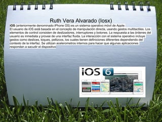Ruth Vera Alvarado (Iosx)
iOS (anteriormente denominado iPhone OS) es un sistema operativo móvil de Apple.
El usuario de iOS está basada en el concepto de manipulación directa, usando gestos multitactiles. Los
elementos de control consisten de deslizadores, interruptores y botones. La respuesta a las órdenes del
usuario es inmediata y provee de una interfaz fluida. La interacción con el sistema operativo incluye
gestos como deslices, toques, pellizcos, los cuales tienen definiciones diferentes dependiendo del
contexto de la interfaz. Se utilizan acelerometros internos para hacer que algunas aplicaciones
respondan a sacudir el dispositivo
 
