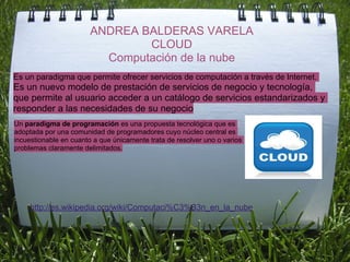 ANDREA BALDERAS VARELA
                                CLOUD
                          Computación de la nube
Es un paradigma que permite ofrecer servicios de computación a través de Internet.
Es un nuevo modelo de prestación de servicios de negocio y tecnología,
que permite al usuario acceder a un catálogo de servicios estandarizados y
responder a las necesidades de su negocio
Un paradigma de programación es una propuesta tecnológica que es
adoptada por una comunidad de programadores cuyo núcleo central es
incuestionable en cuanto a que únicamente trata de resolver uno o varios
problemas claramente delimitados.




     http://es.wikipedia.org/wiki/Computaci%C3%B3n_en_la_nube
 