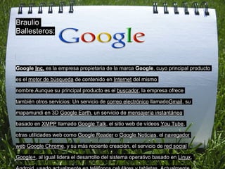 Braulio
Ballesteros:



Google Inc. es la empresa propietaria de la marca Google, cuyo principal producto

es el motor de búsqueda de contenido en Internet del mismo

nombre.Aunque su principal producto es el buscador, la empresa ofrece

también otros servicios: Un servicio de correo electrónico llamadoGmail, su

mapamundi en 3D Google Earth, un servicio de mensajería instantánea

basado en XMPP llamado Google Talk, el sitio web de vídeos You Tube,

otras utilidades web como Google Reader o Google Noticias, el navegador

web Google Chrome, y su más reciente creación, el servicio de red social

Google+, al igual lidera el desarrollo del sistema operativo basado en Linux,
 