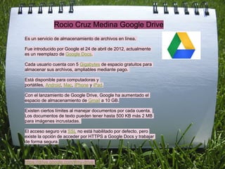Rocio Cruz Medina Google Drive
Es un servicio de almacenamiento de archivos en línea.

Fue introducido por Google el 24 de abril de 2012, actualmente
es un reemplazo de Google Docs.

Cada usuario cuenta con 5 Gigabytes de espacio gratuitos para
almacenar sus archivos, ampliables mediante pago.

Está disponible para computadoras y
portátiles, Android, Mac, iPhone y iPad.

Con el lanzamiento de Google Drive, Google ha aumentado el
espacio de almacenamiento de Gmail a 10 GB.

Existen ciertos límites al manejar documentos por cada cuenta.
Los documentos de texto pueden tener hasta 500 KB más 2 MB
para imágenes incrustadas.

El acceso seguro vía SSL no está habilitado por defecto, pero
existe la opción de acceder por HTTPS a Google Docs y trabajar
de forma segura.



https://drive.google.com/#my-drive
 