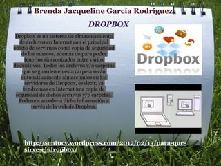 Brenda Jacqueline García Rodriguez
                                 DROPBOX
 Dropbox es un sistema de almacenamiento
   de archivos en Internet con el principal
objeto de servirnos como copia de seguridad
    de los mismos, además de para poder
      tenerlos sincronizados entre varios
dispositivos. Todos los archivos y/o carpetas
    que se guarden en esta carpeta serán
    automáticamente almacenados en los
      servidores de Dropbox, es decir, ya
     tendremos en Internet una copia de
 seguridad de dichos archivos y/o carpetas.
  Podemos acceder a dicha información a
         través de la web de Dropbox.




    http://sentucv.wordpress.com/2012/02/13/para-que-
    sirve-el-dropbox/
 
