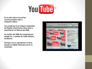 Es un sitio web en el cual los
usuarios pueden subir y
compartir vídeos.

Fue creado por tres antiguos empleados
de PlayPal, Chad Hurley, Steve Chen y
Jawed Karim en febrero del 2005.

En octubre del 2006 fue comprado por
Google Inc. a cambio de 1.650 millones
de dolares.

YouTube usa un reproductor en linea
basado en Adobe Flash para servir su
contenido.
 