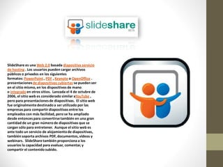 SlideShare es una Web 2.0 basada diapositiva servicio
de hosting . Los usuarios pueden cargar archivos
públicos o privados en los siguientes
formatos: PowerPoint , PDF , Keynote o OpenOffice .
presentaciones de diapositivas cubiertas se pueden ver
en el sitio mismo, en los dispositivos de mano
o integrado en otros sitios. Lanzada el 4 de octubre de
2006, el sitio web es considerado similar aYouTube ,
pero para presentaciones de diapositivas. El sitio web
fue originalmente destinado a ser utilizado por las
empresas para compartir diapositivas entre los
empleados con más facilidad, pero se ha ampliado
desde entonces para convertirse también en una gran
cantidad de un gran número de diapositivas que se
cargan sólo para entretener. Aunque el sitio web es
ante todo un servicio de alojamiento de diapositivas,
también soporta archivos PDF, documentos, vídeos y
webinars. SlideShare también proporciona a los
usuarios la capacidad para evaluar, comentar, y
compartir el contenido subido.
 