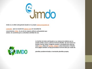 Jimdo es un editor web gratuito basado en su propio sistema de gestión de

contenido para la creación de páginas web sin necesidad de
conocimientos HTML. Es uno de los mejores editores web gratuitos que
existen. Se caracteriza por su velocidad y facilidad de uso.




                                                 La interfaz de Jimdo está basada en un sistema de módulos que se
                                                 pueden añadir, mover y eliminar de forma flexible. De esta manera se
                                                 pueden insertar textos, imágenes propias o de plataformas externas
                                                 como Flickr, vídeos de YouTube, widgets y otros elementos. El diseño
                                                 de la página también se deja personalizar de forma fácil por medio de

                                                 plantillas predeterminadas o insertando plantillas propias.
 