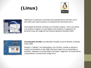 (Linux)

 LINUX hace su aparicion a principios de la decada de los noventa, era el
 año 1991 y por aquel entonces un estudiante de informatica de la

 Universidad de Helsinki, llamado Linus Torvalds empezo, -como una aficion
 y sin poderse imaginar a lo que llegaria este proyecto, a programar las
 primeras lineas de codigo de este sistema operativo llamado LINUX.




 Linus Benedict Torvalds Linus Benedict Torvalds nació en Helsinki, Finlándia,
 el año 1969.
 Empezó a "trabajar" con ordenadores a los 10 años, cuando su abuelo le
 compró un Comodore el año 1980. Éste buen señor era un matemático y
 estadista. Trabajava a la Universidad y fué quién "enganchó" al mundo de los
 computadores a nuestro buen amigo Linus.
 