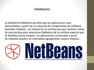 (Netbeans)



La plataforma Netbeans permite que las aplicaciones sean
desarrolladas a partir de un conjunto de componentes de software
llamados módulos . Un modulo es un archivo java que contiene clases
de java escritas para interactuar Netbeans de un archivo especial que
lo identifica como modulo. Las aplicaciones construidas a partir
de módulos pueden ser extendidas agregándole nuevos módulos .
 