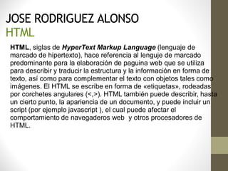 JOSE RODRIGUEZ ALONSO
HTML
HTML, siglas de HyperText Markup Language (lenguaje de
marcado de hipertexto), hace referencia al lenguje de marcado
predominante para la elaboración de paguina web que se utiliza
para describir y traducir la estructura y la información en forma de
texto, así como para complementar el texto con objetos tales como
imágenes. El HTML se escribe en forma de «etiquetas», rodeadas
por corchetes angulares (<,>). HTML también puede describir, hasta
un cierto punto, la apariencia de un documento, y puede incluir un
script (por ejemplo javascript ), el cual puede afectar el
comportamiento de navegaderos web y otros procesadores de
HTML.
 
