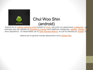 Chul Woo Shin
                                    (android)
Android es un sistema operativo móvil basado en Linux, que junto con aplicaciones middleware está
enfocado para ser utilizado en dispositivos móviles como teléfonos inteligentes, tabletas, Google TV y
otros dispositivos. Es desarrollado por la Open Handset Alliance, la cual es liderada por Google. Este

                  sistema por lo general maneja aplicaciones como Google Play.
 