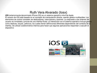 Ruth Vera Alvarado (Iosx)
iOS (anteriormente denominado iPhone OS) es un sistema operativo móvil de Apple.
El usuario de iOS está basada en el concepto de manipulación directa, usando gestos multitactiles. Los
elementos de control consisten de deslizadores, interruptores y botones. La respuesta a las órdenes del
usuario es inmediata y provee de una interfaz fluida. La interacción con el sistema operativo incluye gestos
como deslices, toques, pellizcos, los cuales tienen definiciones diferentes dependiendo del contexto de la
interfaz. Se utilizan acelerometros internos para hacer que algunas aplicaciones respondan a sacudir el
dispositivo
 